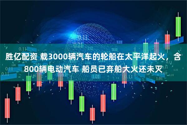 胜亿配资 载3000辆汽车的轮船在太平洋起火，含800辆电动汽车 船员已弃船大火还未灭