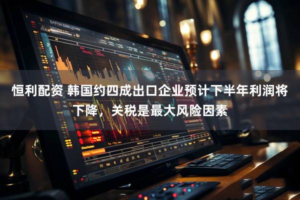 恒利配资 韩国约四成出口企业预计下半年利润将下降，关税是最大风险因素