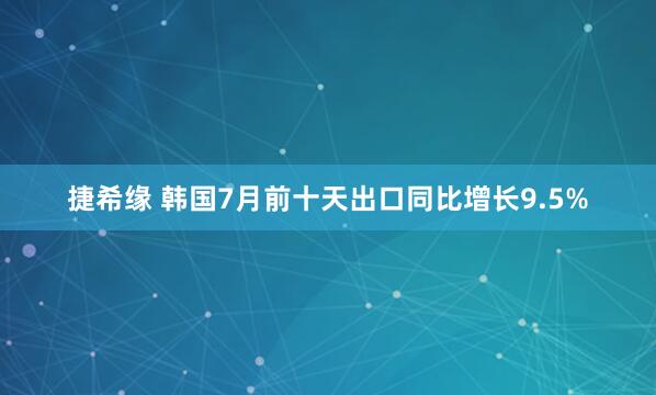 捷希缘 韩国7月前十天出口同比增长9.5%