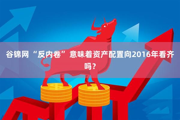 谷锦网 “反内卷” 意味着资产配置向2016年看齐吗？