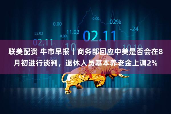 联美配资 牛市早报｜商务部回应中美是否会在8月初进行谈判，退休人员基本养老金上调2%