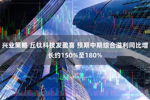 兴业策略 丘钛科技发盈喜 预期中期综合溢利同比增长约150%至180%