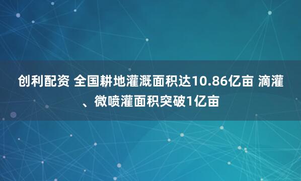 创利配资 全国耕地灌溉面积达10.86亿亩 滴灌、微喷灌面积突破1亿亩