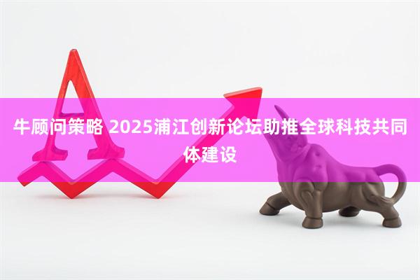 牛顾问策略 2025浦江创新论坛助推全球科技共同体建设