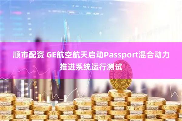 顺市配资 GE航空航天启动Passport混合动力推进系统运行测试