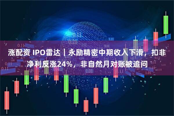 涨配资 IPO雷达｜永励精密中期收入下滑，扣非净利反涨24%，非自然月对账被追问