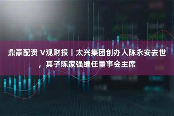 鼎豪配资 V观财报｜太兴集团创办人陈永安去世，其子陈家强继任董事会主席