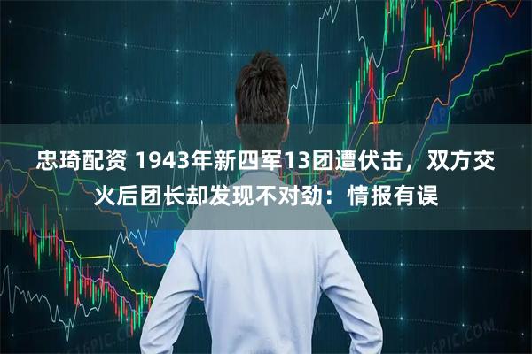 忠琦配资 1943年新四军13团遭伏击，双方交火后团长却发现不对劲：情报有误