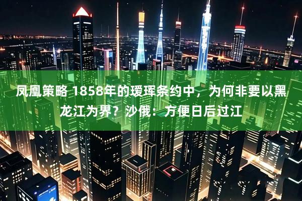 凤凰策略 1858年的瑷珲条约中，为何非要以黑龙江为界？沙俄：方便日后过江