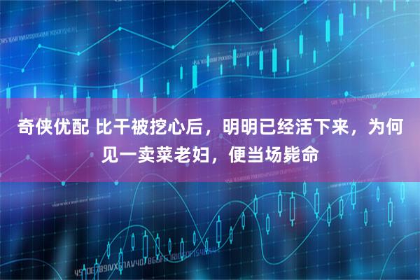 奇侠优配 比干被挖心后，明明已经活下来，为何见一卖菜老妇，便当场毙命