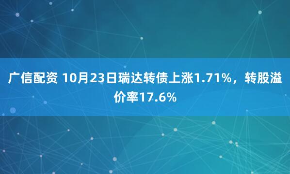 广信配资 10月23日瑞达转债上涨1.71%，转股溢价率17.6%