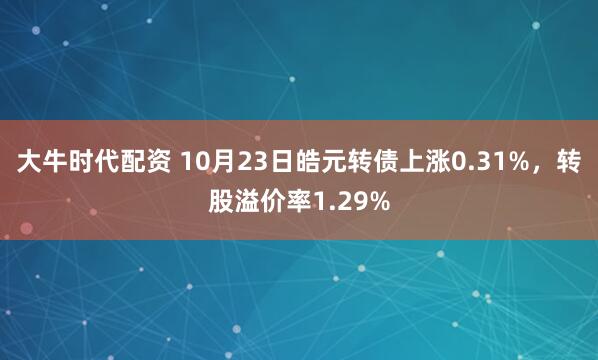 大牛时代配资 10月23日皓元转债上涨0.31%，转股溢价率1.29%