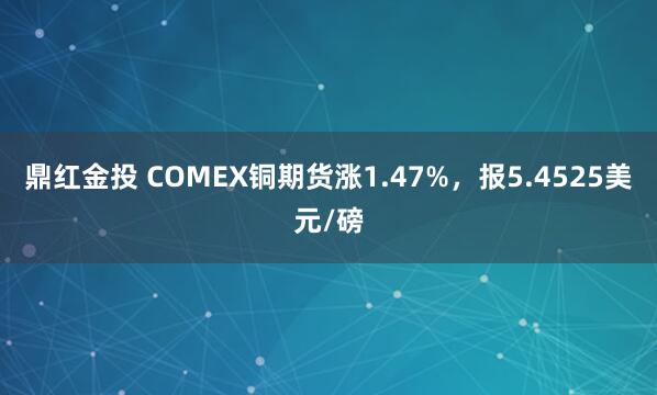 鼎红金投 COMEX铜期货涨1.47%，报5.4525美元/磅