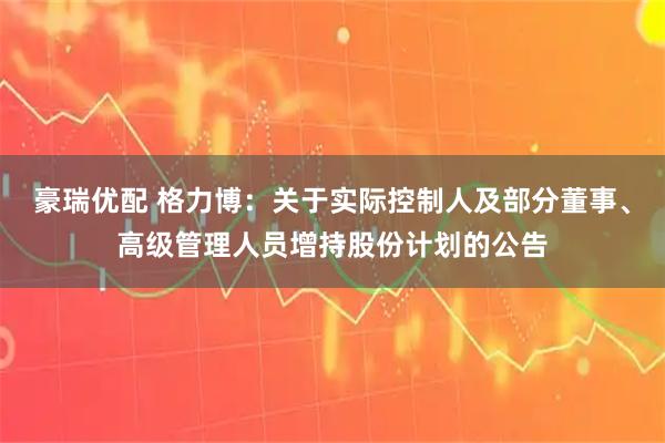豪瑞优配 格力博：关于实际控制人及部分董事、高级管理人员增持股份计划的公告