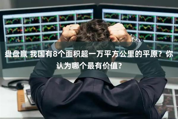 盘盘赢 我国有8个面积超一万平方公里的平原？你认为哪个最有价值？