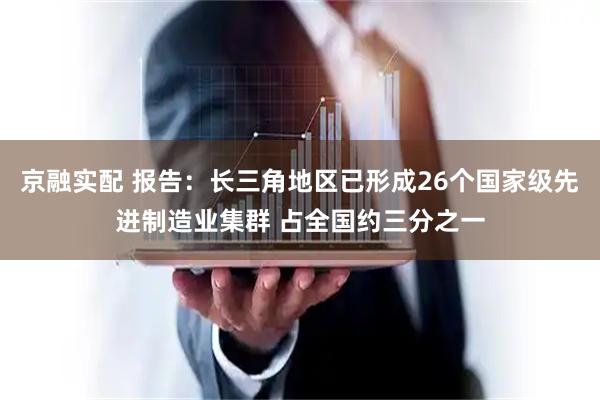 京融实配 报告：长三角地区已形成26个国家级先进制造业集群 占全国约三分之一