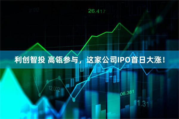 利创智投 高瓴参与，这家公司IPO首日大涨！