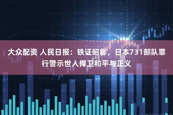 大众配资 人民日报：铁证昭彰，日本731部队罪行警示世人捍卫和平与正义