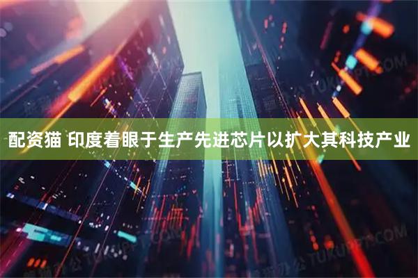 配资猫 印度着眼于生产先进芯片以扩大其科技产业