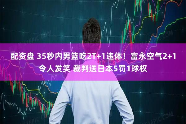 配资盘 35秒内男篮吃2T+1违体！富永空气2+1令人发笑 裁判送日本5罚1球权