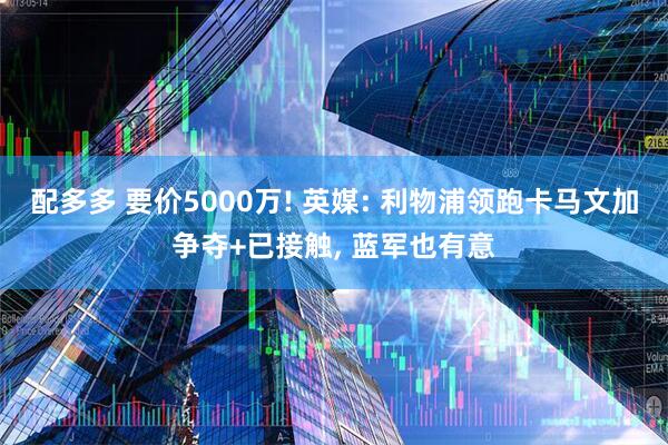 配多多 要价5000万! 英媒: 利物浦领跑卡马文加争夺+已接触, 蓝军也有意