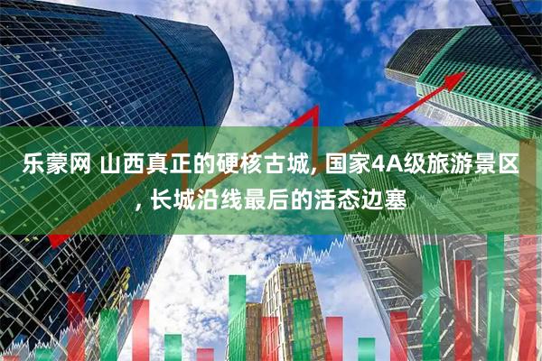 乐蒙网 山西真正的硬核古城, 国家4A级旅游景区, 长城沿线最后的活态边塞