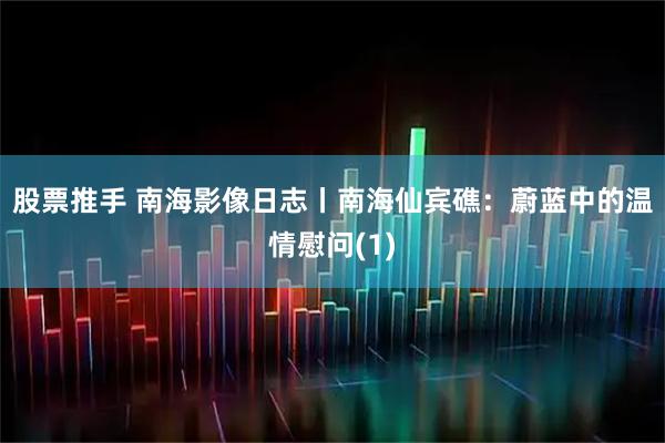股票推手 南海影像日志丨南海仙宾礁：蔚蓝中的温情慰问(1)