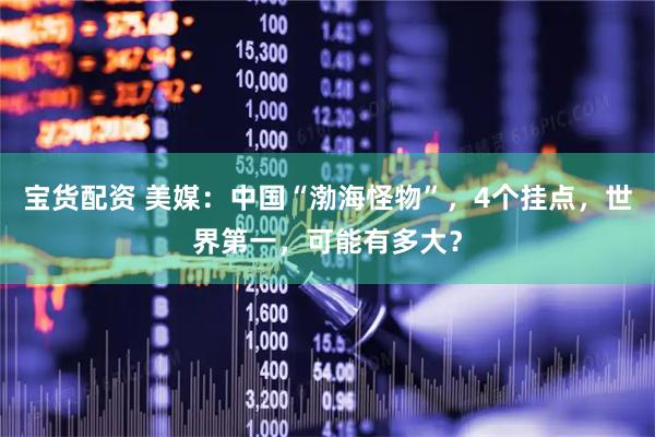 宝货配资 美媒：中国“渤海怪物”，4个挂点，世界第一，可能有多大？