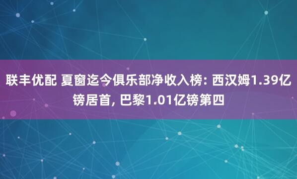 联丰优配 夏窗迄今俱乐部净收入榜: 西汉姆1.39亿镑居首, 巴黎1.01亿镑第四