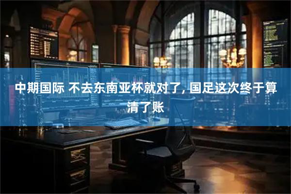 中期国际 不去东南亚杯就对了, 国足这次终于算清了账